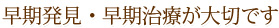 早期発見・早期治療が大切です