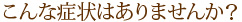 こんな症状はありませんか？